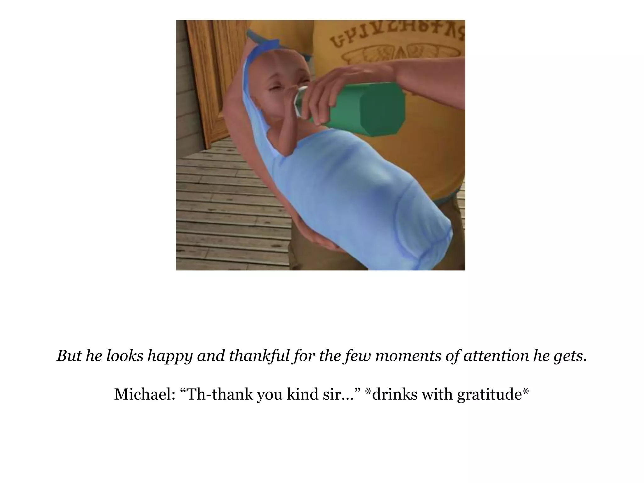 But he looks happy and thankful for the few moments of attention he gets.Michael: “Th-thank you kind sir…” *drinks with gratitude*
