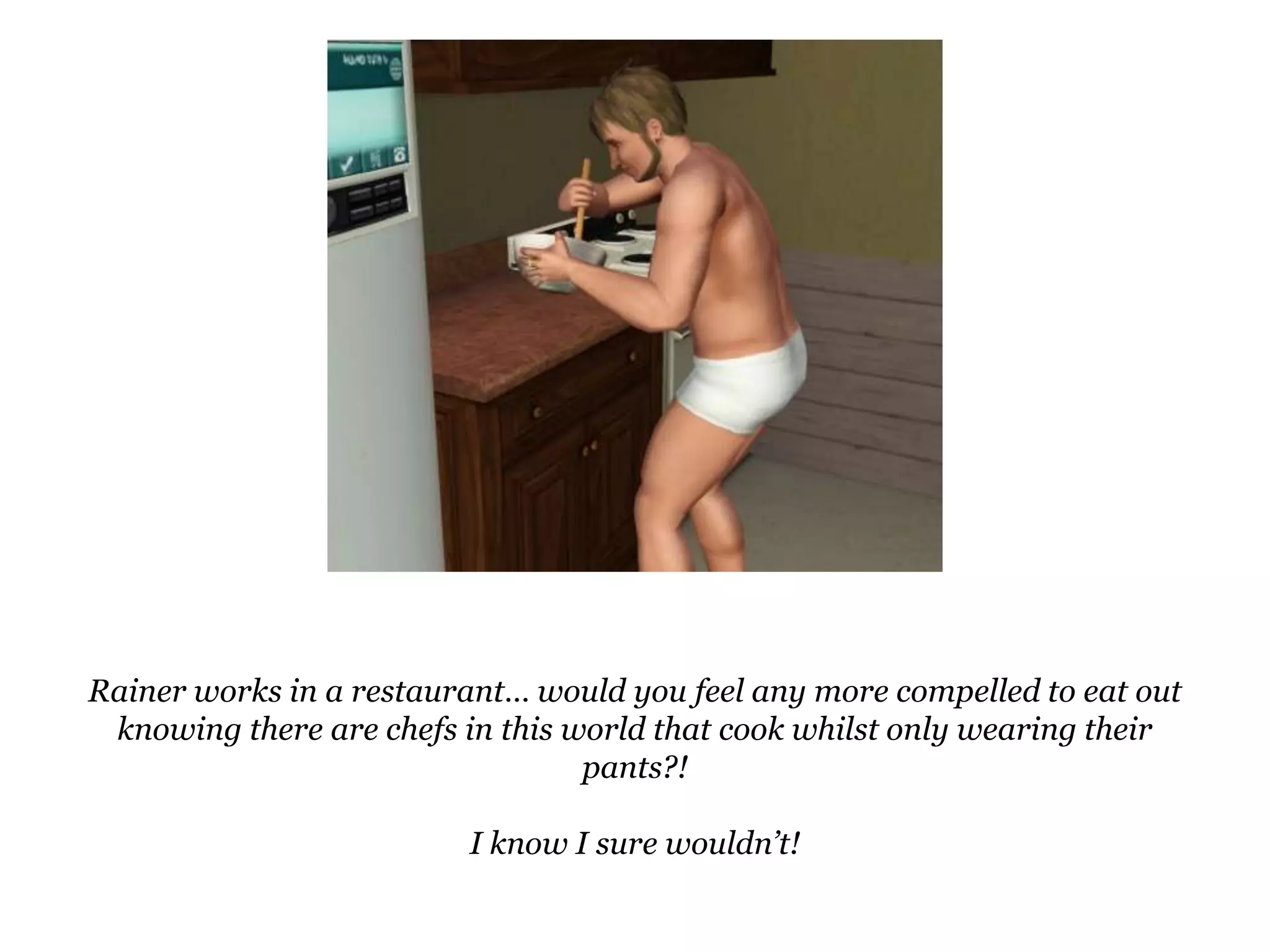 Rainer works in a restaurant… would you feel any more compelled to eat out knowing there are chefs in this world that cook whilst only wearing their pants?!I know I sure wouldn’t!