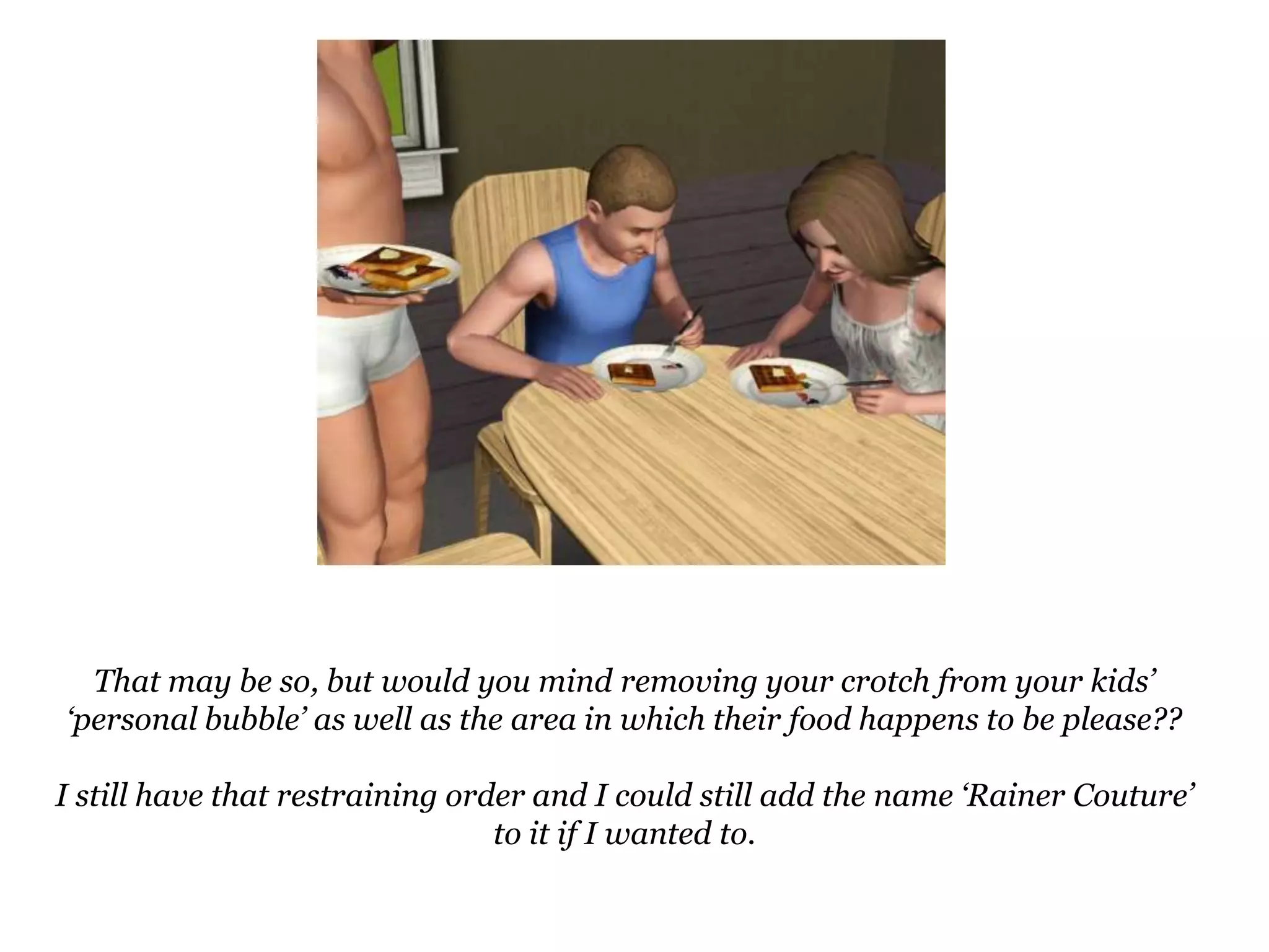 That may be so, but would you mind removing your crotch from your kids’ ‘personal bubble’ as well as the area in which their food happens to be please??I still have that restraining order and I could still add the name ‘Rainer Couture’ to it if I wanted to.