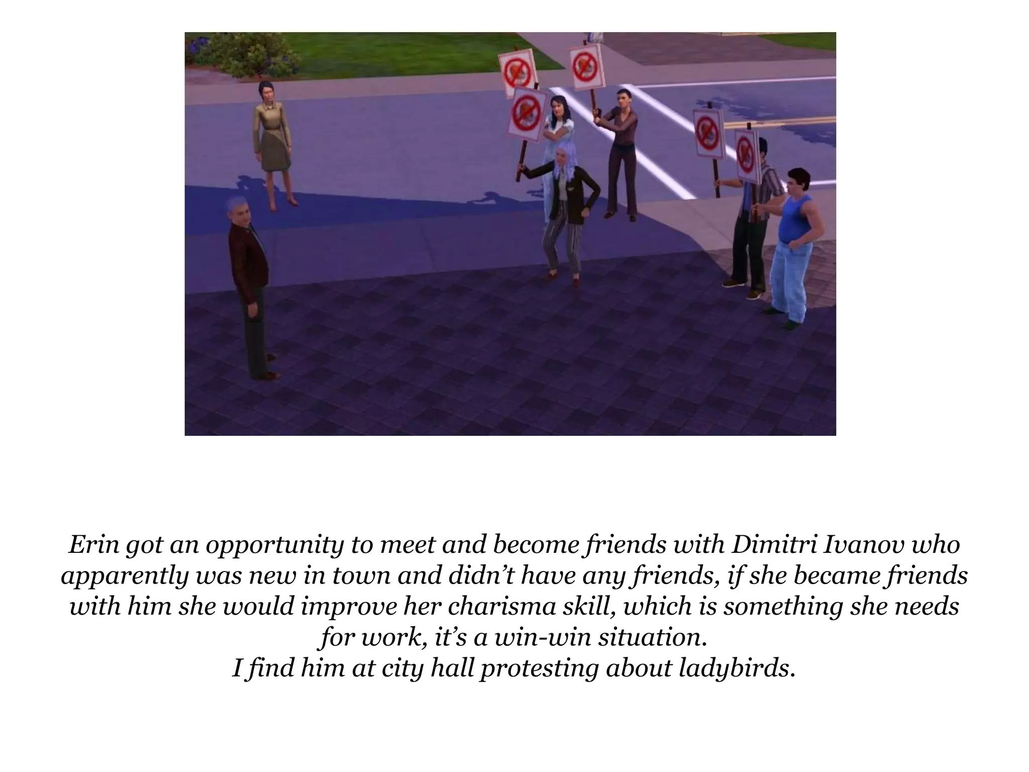 Erin got an opportunity to meet and become friends with DimitriIvanov who apparently was new in town and didn’t have any friends, if she became friends with him she would improve her charisma skill, which is something she needs for work, it’s a win-win situation.I find him at city hall protesting about ladybirds.