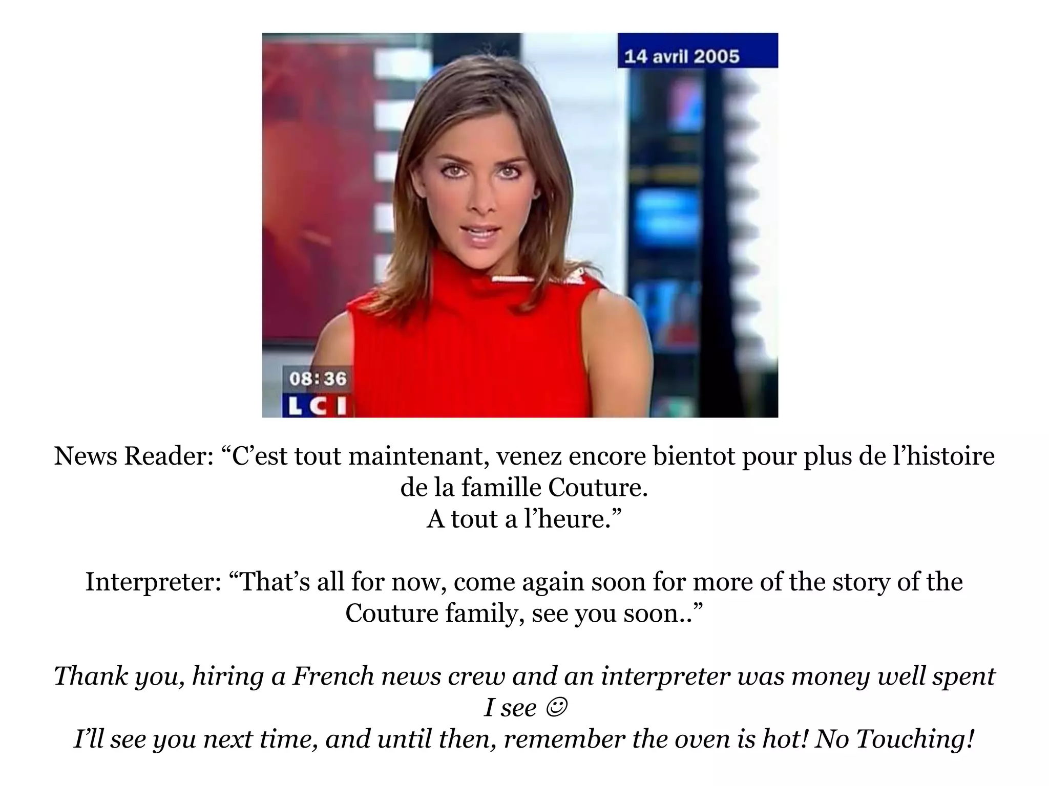 News Reader: “C’est tout maintenant, venez encore bientot pour plus de l’histoire de la famille Couture.A tout a l’heure.”Interpreter: “That’s all for now, come again soon for more of the story of the Couture family, see you soon..”Thank you, hiring a French news crew and an interpreter was money well spent I see I’ll see you next time, and until then, remember the oven is hot! No Touching!