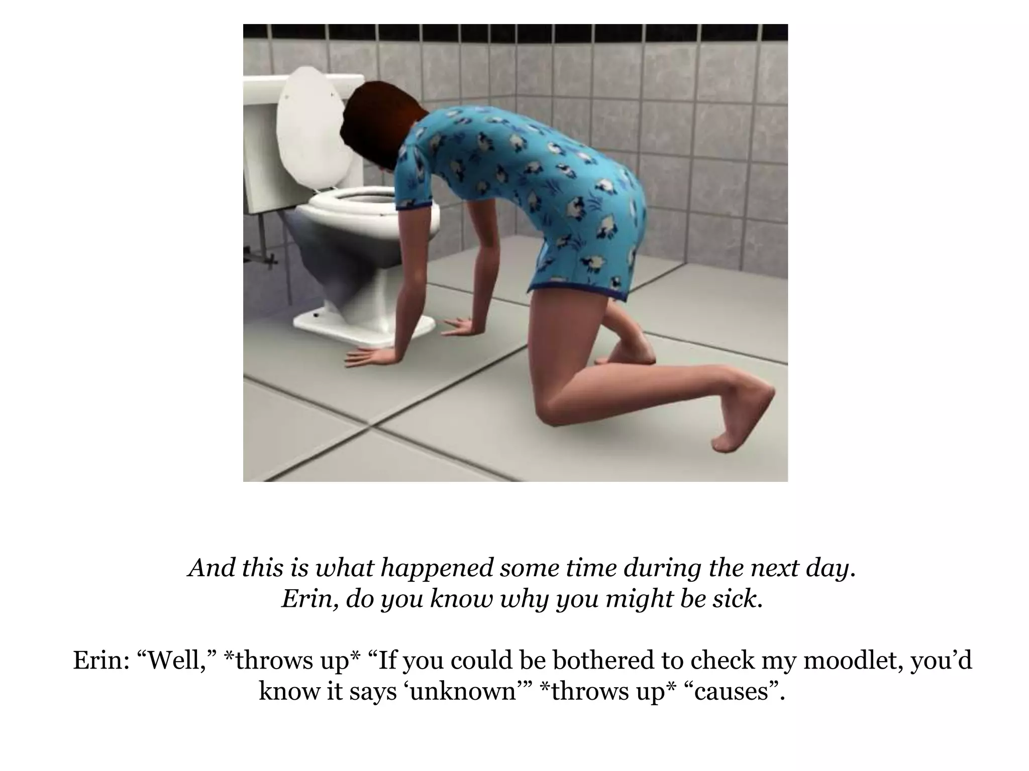 And this is what happened some time during the next day.Erin, do you know why you might be sick.Erin: “Well,” *throws up* “If you could be bothered to check my moodlet, you’d know it says ‘unknown’” *throws up* “causes”.