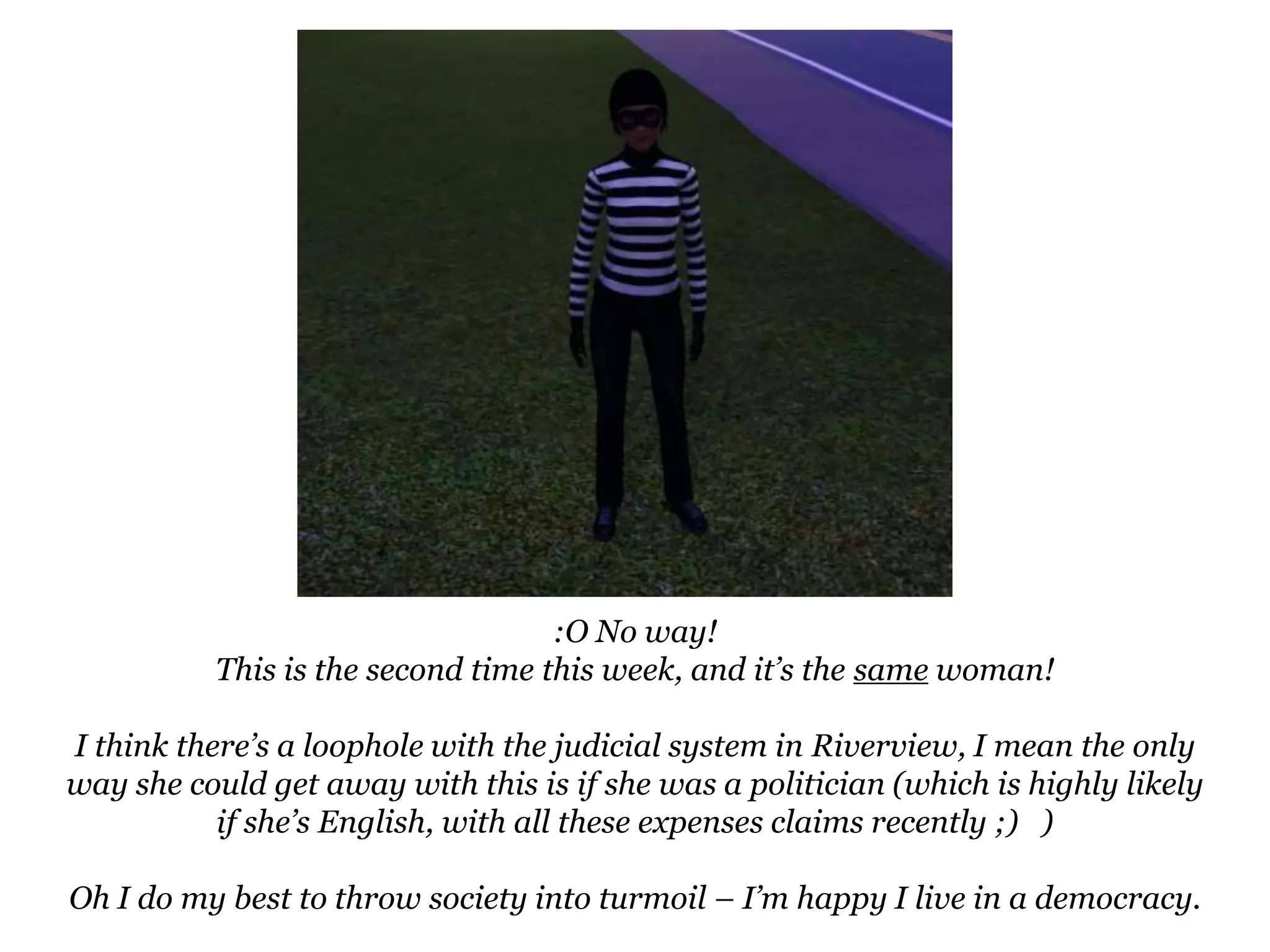:O No way!This is the second time this week, and it’s the same woman!I think there’s a loophole with the judicial system in Riverview, I mean the only way she could get away with this is if she was a politician (which is highly likely if she’s English, with all these expenses claims recently ;)   )Oh I do my best to throw society into turmoil – I’m happy I live in a democracy.