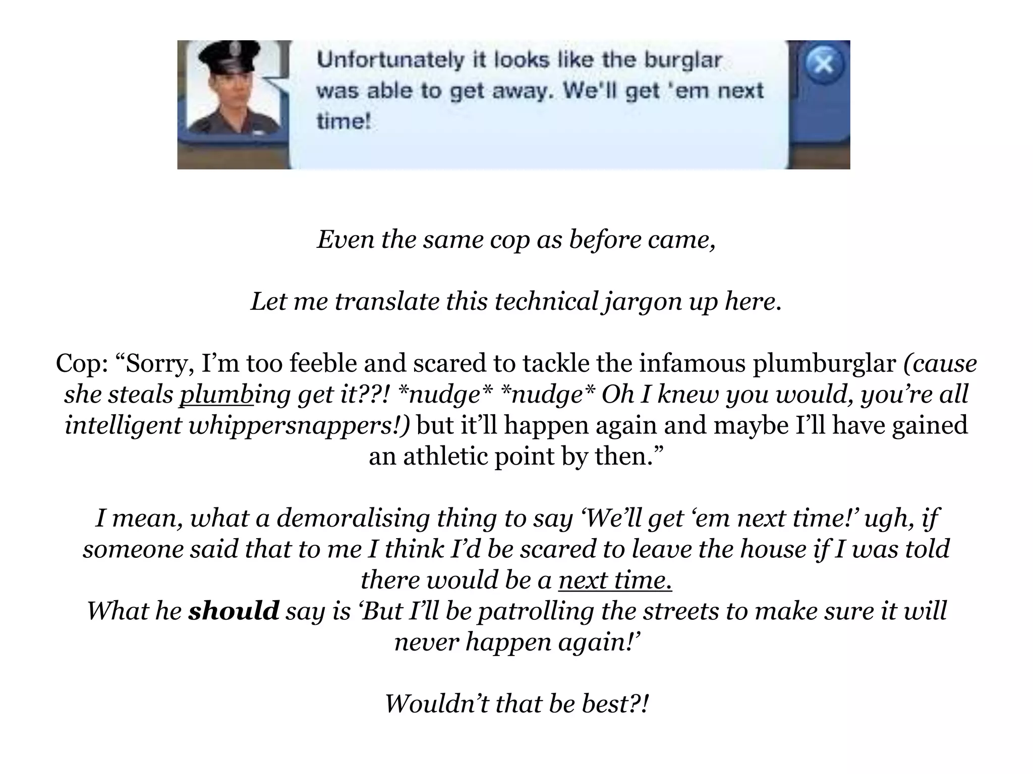 Even the same cop as before came,Let me translate this technical jargon up here.Cop: “Sorry, I’m too feeble and scared to tackle the infamous plumburglar(cause she steals plumbing get it??! *nudge* *nudge* Oh I knew you would, you’re all intelligent whippersnappers!) but it’ll happen again and maybe I’ll have gained an athletic point by then.”I mean, what a demoralising thing to say ‘We’ll get ‘em next time!’ ugh, if someone said that to me I think I’d be scared to leave the house if I was told there would be a next time.What he should say is ‘But I’ll be patrolling the streets to make sure it will never happen again!’Wouldn’t that be best?!