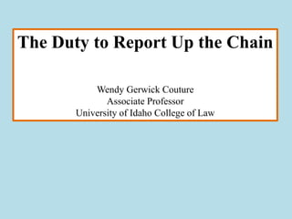 The Duty to Report Up the Chain

           Wendy Gerwick Couture
              Associate Professor
       University of Idaho College of Law
 