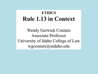 ETHICS
  Rule 1.13 in Context
    Wendy Gerwick Couture
       Associate Professor
University of Idaho College of Law
     wgcouture@uidaho.edu
 