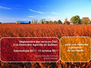 Déploiement des services OGC à La Financière Agricole du Québec Géomatique 2011 - 13 octobre 2011 Marie-Claude Couture Simon Mercier … pour une meilleure autonomie  de ses clients 