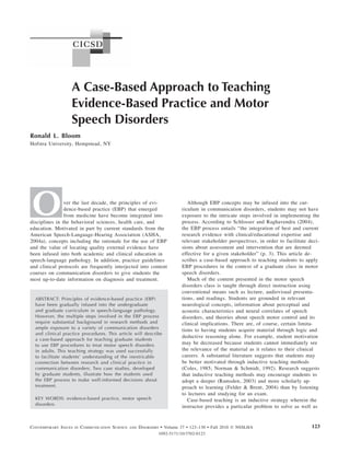 A Case-Based Approach to Teaching
                   Evidence-Based Practice and Motor
                   Speech Disorders
Ronald L. Bloom
Hofstra University, Hempstead, NY




O               ver the last decade, the principles of evi-
                dence-based practice (EBP) that emerged
                from medicine have become integrated into
disciplines in the behavioral sciences, health care, and
education. Motivated in part by current standards from the
                                                                               Although EBP concepts may be infused into the cur-
                                                                            riculum in communication disorders, students may not have
                                                                            exposure to the intricate steps involved in implementing the
                                                                            process. According to Schlosser and Raghavendra (2004),
                                                                            the EBP process entails “the integration of best and current
American Speech-Language-Hearing Association (ASHA,                         research evidence with clinical/educational expertise and
2004a), concepts including the rationale for the use of EBP                 relevant stakeholder perspectives, in order to facilitate deci-
and the value of locating quality external evidence have                    sions about assessment and intervention that are deemed
been infused into both academic and clinical education in                   effective for a given stakeholder” (p. 3). This article de-
speech-language pathology. In addition, practice guidelines                 scribes a case-based approach to teaching students to apply
and clinical protocols are frequently interjected into content              EBP procedures in the context of a graduate class in motor
courses on communication disorders to give students the                     speech disorders.
most up-to-date information on diagnosis and treatment.                        Much of the content presented in the motor speech
                                                                            disorders class is taught through direct instruction using
                                                                            conventional means such as lecture, audiovisual presenta-
  ABSTRACT: Principles of evidence-based practice (EBP)                     tions, and readings. Students are grounded in relevant
  have been gradually infused into the undergraduate                        neurological concepts, information about perceptual and
  and graduate curriculum in speech-language pathology.                     acoustic characteristics and neural correlates of speech
  However, the multiple steps involved in the EBP process                   disorders, and theories about speech motor control and its
  require substantial background in research methods and                    clinical implications. There are, of course, certain limita-
  ample exposure to a variety of communication disorders
                                                                            tions to having students acquire material through logic and
  and clinical practice procedures. This article will describe
                                                                            deductive reasoning alone. For example, student motivation
  a case-based approach for teaching graduate students
  to use EBP procedures to treat motor speech disorders                     may be decreased because students cannot immediately see
  in adults. This teaching strategy was used successfully                   the relevance of the material as it relates to their clinical
  to facilitate students’ understanding of the inextricable                 careers. A substantial literature suggests that students may
  connection between research and clinical practice in                      be better motivated through inductive teaching methods
  communication disorders. Two case studies, developed                      (Coles, 1985; Norman & Schmidt, 1992). Research suggests
  by graduate students, illustrate how the students used                    that inductive teaching methods may encourage students to
  the EBP process to make well-informed decisions about                     adopt a deeper (Ramsden, 2003) and more scholarly ap-
  treatment.                                                                proach to learning (Felder & Brent, 2004) than by listening
                                                                            to lectures and studying for an exam.
  KEY WORDS: evidence-based practice, motor speech                             Case-based teaching is an inductive strategy wherein the
  disorders
                                                                            instructor provides a particular problem to solve as well as


CONTEMPORARY ISSUES   IN   COMMUNICATION SCIENCE   AND   DISORDERS • Volume 37 Bloom: Teaching EBPNSSLHA
                                                                               • 123–130 • Fall 2010 © and Motor Speech Disorders      123
                                                                 1092-5171/10/3702-0123
 