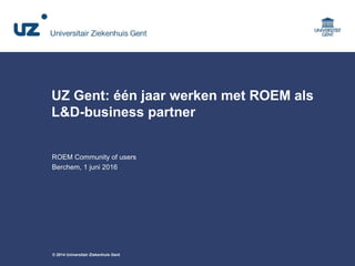 © 2014 Universitair Ziekenhuis Gent
UZ Gent: één jaar werken met ROEM als
L&D-business partner
ROEM Community of users
Berchem, 1 juni 2016
 