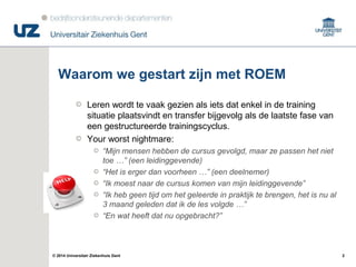 2© 2014 Universitair Ziekenhuis Gent
Waarom we gestart zijn met ROEM
Leren wordt te vaak gezien als iets dat enkel in de training
situatie plaatsvindt en transfer bijgevolg als de laatste fase van
een gestructureerde trainingscyclus.
Your worst nightmare:
“Mijn mensen hebben de cursus gevolgd, maar ze passen het niet
toe …” (een leidinggevende)
“Het is erger dan voorheen …” (een deelnemer)
“Ik moest naar de cursus komen van mijn leidinggevende”
“Ik heb geen tijd om het geleerde in praktijk te brengen, het is nu al
3 maand geleden dat ik de les volgde …”
“En wat heeft dat nu opgebracht?”
 