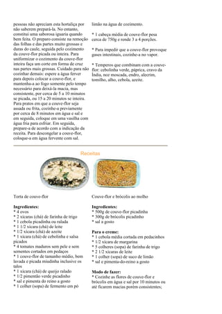 pessoas não apreciam esta hortaliça por     limão na água de cozimento.
não saberem prepará-la. No entanto,
constitui uma saborosa iguaria quando       * 1 cabeça média de couve-flor pesa
bem feita. O preparo consiste na remoção    cerca de 750g e rende 3 a 4 porções.
das folhas e das partes muito grossas e
duras do caule, seguida pelo cozimento      * Para impedir que a couve-flor provoque
da couve-flor picada ou inteira. Para       gases intestinais, cozinhe-a no vapor.
uniformizar o cozimento da couve-flor
inteira faça um corte em forma de cruz      * Temperos que combinam com a couve-
nas partes mais grossas. Cuidado para não   flor: cebolinha verde, páprica, cravo da
cozinhar demais: espere a água ferver       Índia, noz moscada, endro, alecrim,
para depois colocar a couve-flor, e         tomilho, alho, cebola, azeite.
mantenha-a ao fogo somente pelo tempo
necessário para deixá-la macia, mas
consistente, por cerca de 5 a 10 minutos
se picada, ou 15 a 20 minutos se inteira.
Para pratos em que a couve-flor seja
assada ou frita, cozinhe-a previamente
por cerca de 8 minutos em água e sal e
em seguida, coloque em uma vasilha com
água fria para esfriar. Em seguida,
prepare-a de acordo com a indicação da
receita. Para descongelar a couve-flor,
coloque-a em água fervente com sal.


                                    Receitas




Torta de couve-flor                         Couve-flor e brócolis ao molho

Ingredientes:                               Ingredientes:
* 4 ovos                                    * 500g de couve-flor picadinha
* 2 xícaras (chá) de farinha de trigo       * 300g de brócolis picadinho
* 1 cebola picadinha ou ralada              * sal a gosto
* 1 1/2 xícara (chá) de leite
* 1/2 xícara (chá) de azeite                Para o creme:
* 1 xícara (chá) de cebolinha e salsa       * 1 cebola média cortada em pedacinhos
picados                                     * 1/2 xícara de margarina
* 4 tomates maduros sem pele e sem          * 5 colheres (sopa) de farinha de trigo
sementes cortados em pedaços                * 2 1/2 xícaras de leite
* 1 couve-flor de tamanho médio, bem        * 1 colher (sopa) de suco de limão
lavada e picada miudinha inclusive os       * sal e pimenta-do-reino a gosto
talos
* 1 xícara (chá) de queijo ralado           Modo de fazer:
* 1/2 pimentão verde picadinho              * Cozinhe as flores de couve-flor e
* sal e pimenta do reino a gosto            brócolis em água e sal por 10 minutos ou
* 1 colher (sopa) de fermento em pó         até ficarem macias porém consistentes;
 