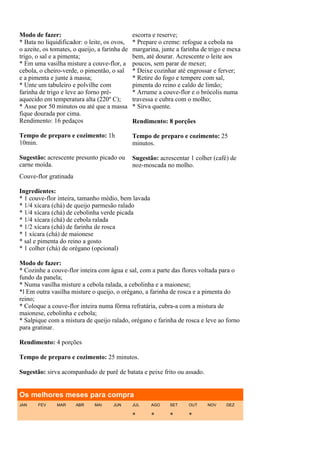 Modo de fazer:                                 escorra e reserve;
* Bata no liquidificador: o leite, os ovos,    * Prepare o creme: refogue a cebola na
o azeite, os tomates, o queijo, a farinha de   margarina, junte a farinha de trigo e mexa
trigo, o sal e a pimenta;                      bem, até dourar. Acrescente o leite aos
* Em uma vasilha misture a couve-flor, a       poucos, sem parar de mexer;
cebola, o cheiro-verde, o pimentão, o sal      * Deixe cozinhar até engrossar e ferver;
e a pimenta e junte à massa;                   * Retire do fogo e tempere com sal,
* Unte um tabuleiro e polvilhe com             pimenta do reino e caldo de limão;
farinha de trigo e leve ao forno pré-          * Arrume a couve-flor e o brócolis numa
aquecido em temperatura alta (220º C);         travessa e cubra com o molho;
* Asse por 50 minutos ou até que a massa       * Sirva quente.
fique dourada por cima.
Rendimento: 16 pedaços                         Rendimento: 8 porções

Tempo de preparo e cozimento: 1h               Tempo de preparo e cozimento: 25
10min.                                         minutos.

Sugestão: acrescente presunto picado ou        Sugestão: acrescentar 1 colher (café) de
carne moída.                                   noz-moscada no molho.
Couve-flor gratinada

Ingredientes:
* 1 couve-flor inteira, tamanho médio, bem lavada
* 1/4 xícara (chá) de queijo parmesão ralado
* 1/4 xícara (chá) de cebolinha verde picada
* 1/4 xícara (chá) de cebola ralada
* 1/2 xícara (chá) de farinha de rosca
* 1 xícara (chá) de maionese
* sal e pimenta do reino a gosto
* 1 colher (chá) de orégano (opcional)

Modo de fazer:
* Cozinhe a couve-flor inteira com água e sal, com a parte das flores voltada para o
fundo da panela;
* Numa vasilha misture a cebola ralada, a cebolinha e a maionese;
*l Em outra vasilha misture o queijo, o orégano, a farinha de rosca e a pimenta do
reino;
* Coloque a couve-flor inteira numa fôrma refratária, cubra-a com a mistura de
maionese, cebolinha e cebola;
* Salpique com a mistura de queijo ralado, orégano e farinha de rosca e leve ao forno
para gratinar.

Rendimento: 4 porções

Tempo de preparo e cozimento: 25 minutos.

Sugestão: sirva acompanhado de purê de batata e peixe frito ou assado.


Os melhores meses para compra
JAN    FEV     MAR     ABR    MAI     JUN      JUL    AGO    SET    OUT     NOV    DEZ

                                               *      *      *      *
 