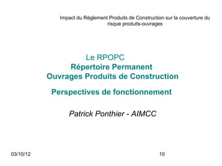 Impact du Règlement Produits de Construction sur la couverture du
                                 risque produits-ouvrages




                    Le RPOPC
                Répertoire Permanent
           Ouvrages Produits de Construction

            Perspectives de fonctionnement

                 Patrick Ponthier - AIMCC




03/10/12                                                10
 