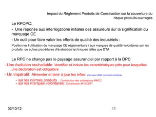 Impact du Règlement Produits de Construction sur la couverture du
                                                                      risque produits-ouvrages
     Le RPOPC:
     - Une réponse aux interrogations initiales des assureurs sur la signification du
     marquage CE
     - Un outil pour faire valoir les efforts de qualité des industriels :
     Positionner l’utilisation du marquage CE réglementaire / aux marques de qualité volontaires sur les
     produits ou autres procédures d’évaluation techniques telles que DTA


    Le RPC ne change pas le paysage assuranciel par rapport à la DPC
- Une évolution souhaitable: Identifier et inclure les caractéristiques pdts pour lesquelles
     une déclaration est obligatoire
- Un impératif: Alimenter et tenir à jour les infos: Voir avec l’AQC comment contribuer
      - sur les normes produits : Contribution des professions AIMCC
      - sur les marques volontaires: Contribution AFOCERT




  03/10/12                                                                     11
 