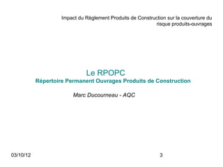 Impact du Règlement Produits de Construction sur la couverture du
                                                           risque produits-ouvrages




                              Le RPOPC
           Répertoire Permanent Ouvrages Produits de Construction

                         Marc Ducourneau - AQC




03/10/12                                                      3
 