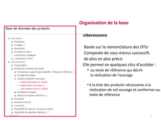 Organisation de la base

           L'arborescence

            Basée sur la nomenclature des DTU
            Composée de sous menus successifs
             de plus en plus précis
           Elle permet en quelques clics d'accéder :
               • au texte de référence qui décrit
                la réalisation de l'ouvrage

              • à la liste des produits nécessaires à la
                réalisation de cet ouvrage et conformes au
                texte de référence




03/10/12                                            6
 