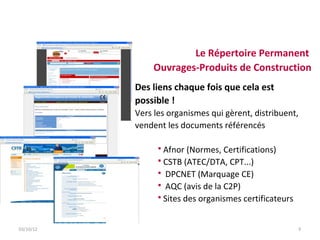 Le Répertoire Permanent
               Ouvrages-Produits de Construction
           Des liens chaque fois que cela est
           possible !
           Vers les organismes qui gèrent, distribuent,
           vendent les documents référencés

                  Afnor (Normes, Certifications)
                  CSTB (ATEC/DTA, CPT...)
                  DPCNET (Marquage CE)
                  AQC (avis de la C2P)
                  Sites des organismes certificateurs



03/10/12                                                  9
 