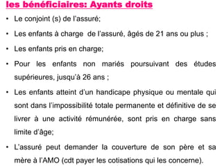 les bénéficiaires: Ayants droits
• Le conjoint (s) de l’assuré;
• Les enfants à charge de l’assuré, âgés de 21 ans ou plus ;
• Les enfants pris en charge;
• Pour les enfants non mariés poursuivant des études
supérieures, jusqu’à 26 ans ;
• Les enfants atteint d’un handicape physique ou mentale qui
sont dans l’impossibilité totale permanente et définitive de se
livrer à une activité rémunérée, sont pris en charge sans
limite d’âge;
• L’assuré peut demander la couverture de son père et sa
mère à l’AMO (cdt payer les cotisations qui les concerne).
 