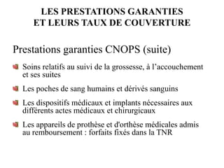 LES PRESTATIONS GARANTIES
ET LEURS TAUX DE COUVERTURE
Prestations garanties CNOPS (suite)
Soins relatifs au suivi de la grossesse, à l’accouchement
et ses suites
Les poches de sang humains et dérivés sanguins
Les dispositifs médicaux et implants nécessaires aux
différents actes médicaux et chirurgicaux
Les appareils de prothèse et d'orthèse médicales admis
au remboursement : forfaits fixés dans la TNR
 