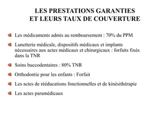LES PRESTATIONS GARANTIES
ET LEURS TAUX DE COUVERTURE
Les médicaments admis au remboursement : 70% du PPM
Lunetterie médicale, dispositifs médicaux et implants
nécessaires aux actes médicaux et chirurgicaux : forfaits fixés
dans la TNR
Soins buccodentaires : 80% TNR
Orthodontie pour les enfants : Forfait
Les actes de rééducations fonctionnelles et de kinésithérapie
Les actes paramédicaux
 