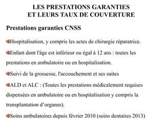 LES PRESTATIONS GARANTIES
ET LEURS TAUX DE COUVERTURE
Prestations garanties CNSS
Hospitalisation, y compris les actes de chirurgie réparatrice.
Enfant dont l'âge est inférieur ou égal à 12 ans : toutes les
prestations en ambulatoire ou en hospitalisation.
Suivi de la grossesse, l'accouchement et ses suites
ALD et ALC : (Toutes les prestations médicalement requises
dispensées en ambulatoire ou en hospitalisation y compris la
transplantation d’organes).
Soins ambulatoires depuis février 2010 (soins dentaires 2013)
 