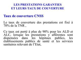 LES PRESTATIONS GARANTIES
ET LEURS TAUX DE COUVERTURE
Taux de couverture CNSS
Le taux de couverture des prestations est fixé à
70% de la TNR ,
Ce taux est porté à plus de 90% pour les ALD et
ALC, lorsque les prestations y afférentes sont
dispensées dans les hôpitaux publics, les
établissements publics de santé et les services
sanitaires relevant de l’Etat,
 
