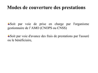 Soit par voie de prise en charge par l'organisme
gestionnaire de l’AMO (CNOPS ou CNSS)
Soit par voie d'avance des frais de prestations par l'assuré
ou le bénéficiaire,
Modes de couverture des prestations
 