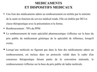  Une liste des médicaments admis au remboursement est arrêtée par le ministre
de la santé en fonction du service médical rendu. Elle est établie par DCI et
classe thérapeutique avec la présentation et la forme;
 Remboursement : 70% du PPM
 Le remboursement de toute spécialité pharmaceutique s'effectue sur la base du
prix public du médicament générique de la spécialité de référence, lorsqu'il
existe,
 Lorsqu’une molécule ne figurant pas dans la liste des médicaments admis au
remboursement, est incluse dans un protocole validé dans le cadre d'un
consensus thérapeutique faisant partie de la convention nationale, le
remboursement s'effectue sur la base du prix public de ladite molécule.
MEDICAMENTS
ET DISPOSITIFS MEDICAUX
 