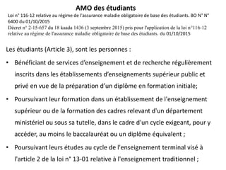 AMO des étudiants
Loi n° 116-12 relative au régime de l'assurance maladie obligatoire de base des étudiants. BO N° N"
6400 du 01/10/2015
Décret n° 2-15-657 du 18 kaada 1436 (3 septembre 2015) pris pour l'application de la loi n°116-12
relative au régime de l'assurance maladie obligatoire de base des étudiants. du 01/10/2015
Les étudiants (Article 3), sont les personnes :
• Bénéficiant de services d’enseignement et de recherche régulièrement
inscrits dans les établissements d’enseignements supérieur public et
privé en vue de la préparation d’un diplôme en formation initiale;
• Poursuivant leur formation dans un établissement de l'enseignement
supérieur ou de la formation des cadres relevant d'un département
ministériel ou sous sa tutelle, dans le cadre d'un cycle exigeant, pour y
accéder, au moins le baccalauréat ou un diplôme équivalent ;
• Poursuivant leurs études au cycle de l'enseignement terminal visé à
l'article 2 de la loi n° 13-01 relative à l'enseignement traditionnel ;
 