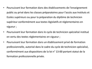 • Poursuivant leur formation dans des établissements de l'enseignement
public ou privé dans les classes préparatoires pour l'accès aux Instituts et
Ecoles supérieurs ou pour la préparation du diplôme de technicien
supérieur conformément aux textes législatifs et réglementaires en
vigueur ;
• Poursuivant leur formation dans le cycle de technicien spécialisé institué
en vertu des textes réglementaires en vigueur ;
• Poursuivant leur formation dans un établissement privé de formation
professionnelle, autorisé dans le cadre du cycle de technicien spécialisé,
conformément aux dispositions de la loi n° 13-00 portant statut de la
formation professionnelle privée.
 
