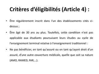 Critères d’éligibilités (Article 4) :
• Être régulièrement inscrit dans l'un des établissements cités ci-
dessus ;
• Être âgé de 30 ans au plus. Toutefois, cette condition n'est pas
applicable aux étudiants poursuivant leurs études au cycle de
l'enseignement terminal relative à l'enseignement traditionnel :
• Ne pas bénéficier, en tant qu'assuré ou en tant qu'ayant droit d'un
assuré, d'une autre couverture médicale, quelle que soit sa nature
(AMO, RAMED, FAR,…).
 