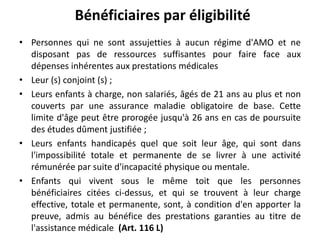 • Personnes qui ne sont assujetties à aucun régime d'AMO et ne
disposant pas de ressources suffisantes pour faire face aux
dépenses inhérentes aux prestations médicales
• Leur (s) conjoint (s) ;
• Leurs enfants à charge, non salariés, âgés de 21 ans au plus et non
couverts par une assurance maladie obligatoire de base. Cette
limite d'âge peut être prorogée jusqu'à 26 ans en cas de poursuite
des études dûment justifiée ;
• Leurs enfants handicapés quel que soit leur âge, qui sont dans
l'impossibilité totale et permanente de se livrer à une activité
rémunérée par suite d'incapacité physique ou mentale.
• Enfants qui vivent sous le même toit que les personnes
bénéficiaires citées ci-dessus, et qui se trouvent à leur charge
effective, totale et permanente, sont, à condition d'en apporter la
preuve, admis au bénéfice des prestations garanties au titre de
l'assistance médicale (Art. 116 L)
Bénéficiaires par éligibilité
 