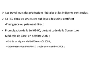 Les travailleurs des professions libérales et les indigents sont exclus,
La PEC dans les structures publiques des soins: certificat
d’indigence ou paiement direct
• Promulgation de la Loi 65-00, portant code de la Couverture
Médicale de Base, en octobre 2002 :
–Entrée en vigueur de l’AMO en août 2005 ;
–Expérimentation du RAMED lancée en novembre 2008 ;
 