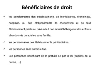 Bénéficiaires de droit
 les pensionnaires des établissements de bienfaisance, orphelinats,
hospices, ou des établissements de rééducation et de tout
établissement public ou privé à but non lucratif hébergeant des enfants
abandonnés ou adultes sans famille;
 les pensionnaires des établissements pénitentiaires;
 les personnes sans domicile fixe.
 Les personnes bénéficiant de la gratuité de par la loi (pupilles de la
nation, …)
 