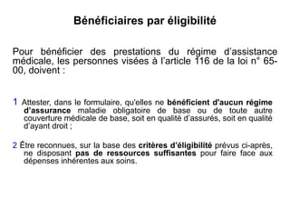 Bénéficiaires par éligibilité
1 Attester, dans le formulaire, qu'elles ne bénéficient d'aucun régime
d’assurance maladie obligatoire de base ou de toute autre
couverture médicale de base, soit en qualité d’assurés, soit en qualité
d’ayant droit ;
2 Être reconnues, sur la base des critères d’éligibilité prévus ci-après,
ne disposant pas de ressources suffisantes pour faire face aux
dépenses inhérentes aux soins.
Pour bénéficier des prestations du régime d’assistance
médicale, les personnes visées à l’article 116 de la loi n° 65-
00, doivent :
 