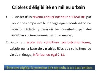 Critères d’éligibilité en milieu urbain
1. Disposer d'un revenu annuel inférieur à 5.650 DH par
personne composant le ménage après pondération du
revenu déclaré, y compris les transferts, par des
variables socio-économiques du ménage ;
2. Avoir un score des conditions socio-économiques,
calculé sur la base de variables liées aux conditions de
vie du ménage, inférieur ou égal à 11.
Pour être éligible, le postulant doit répondre à ces deux critères.
 