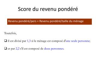 Revenu pondéré/pers = Revenu pondéré/taille du ménage
Toutefois,
 il est divisé par 1,3 si le ménage est composé d'une seule personne;
 et par 2,2 s'il est composé de deux personnes.
Score du revenu pondéré
 