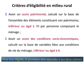 Critères d’éligibilité en milieu rural
1 Avoir un score patrimonial, calculé sur la base de
l’ensemble des éléments constituant son patrimoine,
inférieur ou égal à 70 par personne composant le
ménage ;
2 Avoir un score des conditions socio-économiques,
calculé sur la base de variables liées aux conditions
de vie du ménage, inférieur ou égal à 6.
Pour être éligible, le postulant doit répondre à ces deux critères.
 