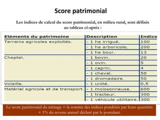 Score patrimonial
Les indices de calcul du score patrimonial, en milieu rural, sont définis
au tableau ci-après :
Le score patrimonial du ménage = la somme des indices pondérés par leurs quantités
+ 1% du revenu annuel déclaré par le postulant.
 