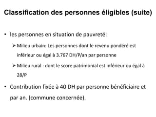 • les personnes en situation de pauvreté:
Milieu urbain: Les personnes dont le revenu pondéré est
inférieur ou égal à 3.767 DH/P/an par personne
Milieu rural : dont le score patrimonial est inférieur ou égal à
28/P
• Contribution fixée à 40 DH par personne bénéficiaire et
par an. (commune concernée).
Classification des personnes éligibles (suite)
 