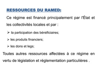 RESSOURCES DU RAMED:
Ce régime est financé principalement par l'État et
les collectivités locales et par :
 la participation des bénéficiaires;
 les produits financiers;
 les dons et legs;
Toutes autres ressources affectées à ce régime en
vertu de législation et réglementation particulières .
 