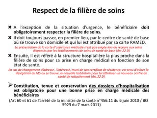 Respect de la filière de soins
 A l’exception de la situation d’urgence, le bénéficiaire doit
obligatoirement respecter la filière de soins.
 Il doit toujours passer, en premier lieu, par le centre de santé de base
où se trouve son domicile et qui lui est attribué par sa carte RAMED.
La présentation de la carte d'assistance médicale n'est pas exigée lors du recours aux soins
dispensés par les établissements de soins de santé de base (Art 22 D)
 Ensuite, il est référé à la structure hospitalière la plus proche dans la
filière de soins pour sa prise en charge médical en fonction de son
état de santé.
En cas de changement d’adresse, l’intéressé, muni de son certificat de résidence, est tenu d’aviser la
délégation du MS où se trouve sa nouvelle habitation pour lui attribuer un nouveau centre de
santé de rattachement (Art.22 D)
Constitution, tenue et conservation des dossiers d’hospitalisation
est obligatoire pour une bonne prise en charge médicale des
bénéficiaires
(Art 60 et 61 de l’arrêté de la ministre de la santé n°456.11 du 6 juin 2010 / BO
5923 du 7 mars 2011)
 