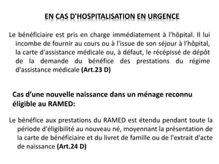 Cas d’une nouvelle naissance dans un ménage reconnu
éligible au RAMED:
Le bénéfice aux prestations du RAMED est étendu pendant toute la
période d'éligibilité au nouveau né, moyennant la présentation de
la carte de bénéficiaire et du livret de famille ou de l'extrait d'acte
de naissance (Art.24 D)
EN CAS D'HOSPITALISATION EN URGENCE
Le bénéficiaire est pris en charge immédiatement à l'hôpital. Il lui
incombe de fournir au cours ou à l'issue de son séjour à l'hôpital,
la carte d'assistance médicale ou, à défaut, le récépissé de dépôt
de la demande du bénéfice des prestations du régime
d'assistance médicale (Art.23 D)
 