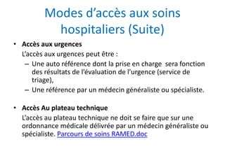 Modes d’accès aux soins
hospitaliers (Suite)
• Accès aux urgences
L’accès aux urgences peut être :
– Une auto référence dont la prise en charge sera fonction
des résultats de l’évaluation de l’urgence (service de
triage),
– Une référence par un médecin généraliste ou spécialiste.
• Accès Au plateau technique
L’accès au plateau technique ne doit se faire que sur une
ordonnance médicale délivrée par un médecin généraliste ou
spécialiste. Parcours de soins RAMED.doc
 