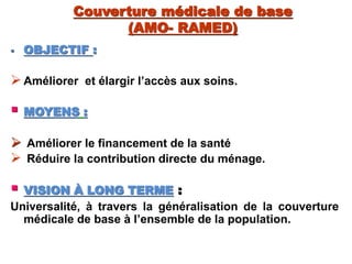 Couverture médicale de base
(AMO- RAMED)
 OBJECTIF :
Améliorer et élargir l’accès aux soins.
 MOYENS :
 Améliorer le financement de la santé
 Réduire la contribution directe du ménage.
 VISION À LONG TERME :
Universalité, à travers la généralisation de la couverture
médicale de base à l’ensemble de la population.
 