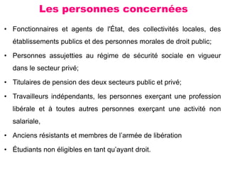 Les personnes concernées
• Fonctionnaires et agents de l'État, des collectivités locales, des
établissements publics et des personnes morales de droit public;
• Personnes assujetties au régime de sécurité sociale en vigueur
dans le secteur privé;
• Titulaires de pension des deux secteurs public et privé;
• Travailleurs indépendants, les personnes exerçant une profession
libérale et à toutes autres personnes exerçant une activité non
salariale,
• Anciens résistants et membres de l’armée de libération
• Étudiants non éligibles en tant qu’ayant droit.
 