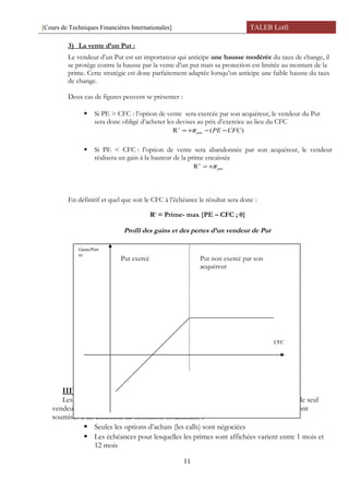 [Cours de Techniques Financières Internationales] TALEB Lotfi
3) La vente d’un Put :
Le vendeur d’un Put est un importateur qui anticipe une hausse modérée du taux de change, il
se protège contre la hausse par la vente d’un put mais sa protection est limitée au montant de la
prime. Cette stratégie est donc parfaitement adaptée lorsqu’on anticipe une faible hausse du taux
de change.
Deux cas de figures peuvent se présenter :
 Si PE > CFC : l’option de vente sera exercée par son acquéreur, le vendeur du Put
sera donc obligé d’acheter les devises au prix d’exercice au lieu du CFC
)(R t
CFCPEput −−+= π
 Si PE < CFC : l’option de vente sera abandonnée par son acquéreur, le vendeur
réalisera un gain à la hauteur de la prime encaissée
putπ+=t
R
En définitif et quel que soit le CFC à l’échéance le résultat sera donc :
Rt
= Prime- max {PE – CFC ; 0}
Profil des gains et des pertes d’un vendeur de Put
III) Les options de changes en Tunisie :
Les options de changes en Tunisie sont négociées sur un marché de gré à gré ou le seul
vendeur est la BCT. Depuis 1989 les options de changes sont autorisées mais elles sont
soumises à un ensemble de restriction notamment :
 Seules les options d’achats (les calls) sont négociées
 Les échéances pour lesquelles les primes sont affichées varient entre 1 mois et
12 mois
11
Put non exercé par son
acquéreur
Put exercé
CFC
Gains/Pert
es
 