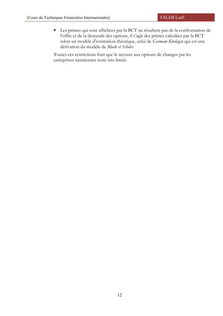 [Cours de Techniques Financières Internationales] TALEB Lotfi
 Les primes qui sont affichées par la BCT ne résultent pas de la confrontation de
l’offre et de la demande des options, il s’agit des primes calculées par la BCT
selon un modèle d’estimation théorique, celui de Carmam Kholagen qui est une
dérivation du modèle de Black et Scholes
Toutes ces restrictions font que le recours aux options de changes par les
entreprises tunisiennes reste très limité.
12
 