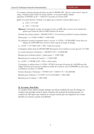 [Cours de Techniques Financières Internationales] TALEB Lotfi
Une entreprise américaine doit payer fin février une dette de 200.000 GBP. Afin de se couvrir contre le risque de
change , l’entreprise décide d’acheter des contrats d’options sur un marché d’option d’options
négociables( 31250GBP) au PE = 1.60USD et une prime de 8.25cents/GBP
Quelle est la somme décaissée à l’échéance si on suppose que la couverture se fait par défaut et que si :
a) CFC= 1.57 USD
b) CFC = 1.70 USD
Réponse : L’entreprise occupe une position courte en GBP, elle se couvre sur le marché des
options par l’achat de calls sur GBP échéance fin février
Nombre de contrats achetés = 200.000/31250 = 6.4 soit donc par défaut 6 contrats d’options
Prime payée = 6 ×31250 ×0.0825 = 11469 USD
En achetant 6 contrats l’entreprise arrive à couvrir 6 ×31250 = 187500 GBP. il reste donc un
reliquat de 12500 GBP non couvert et donc exposé au risque de change
a) si CFC = 1.57 USD ( CFC < PE) →calls non exercés.
L’entreprise achète donc les 200.000 GBP directement sur le marché au cours spot de 1.57 USD
La somme décaissée à l’échéance = 200.000×1.570 = 314.000USD
Résultat pour l’acheteur (perte) = prime payée = -11469 USD
Résultat pour le vendeur de l’option = +11469 USD
b) si CFC = 1.70USD ( CFC > PE)→ calls exercés
L’entreprise va acheter donc 6 ×31250= 187500 Usd au prix d’exercice de 1.60USD mais elle
obliger d’acheter pour pouvoir combler la totalité de sa dette le reste (12500GBP) au cours spot
à l’échéance soit donc à 1.70USD
Somme décaissée à l’échéance = 187500×1.60 + 12500×1.70 = 321.250USD
Résultat pour l’acheteur = 6×31250 ×(1.70-1.60-0.0825) = 3281 USD
Résultat pour le vendeur = -3281 USD
2) La vente d’un Call :
Le vendeur d’une option d’achat anticipe une baisse modérée du taux de change. Le
vendeur sera protégé contre la baisse à hauteur du montant de la prime perçue. Le
vendeur du call espère que l’option ne soit pas exercée par son acquéreur car si cette
dernière est exercée sa perte sera illimitée
7
 