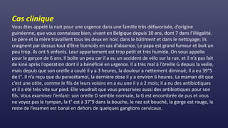 Cas clinique
Vous êtes appelé la nuit pour une urgence dans une famille très défavorisée, d’origine
guinéenne, que vous connaissez bien, vivant en Belgique depuis 10 ans, dont 7 dans l’illégalité.
Le père et la mère travaillent tous les deux en noir, dans le bâtiment et dans le nettoyage; ils
craignent par dessus tout d’être licenciés en cas d’absence. Le papa est grand fumeur et boit un
peu trop. Ils ont 5 enfants. Leur appartement est trop petit et très humide. On vous appelle
pour le garçon de 6 ans. Il boîte un peu car il a eu un accident de vélo sur la rue, et il n’a pas fait
de kiné après l’opération dont il a bénéficié en urgence. Il a très mal à l’oreille G depuis la veille,
mais depuis que son oreille a coulé il y a 3 heures, la douleur a nettement diminué; il a eu 39°5
de t°. Il n’a reçu que du paracétamol, la dernière dose il y a environ 6 heures. La maman dit que
c’est une otite, comme le fils de leurs voisins en a eu une il y a 2 mois; il a eu des antibiotiques
et il a été très vite sur pied. Elle voudrait que vous prescriviez aussi des antibiotiques pour son
fils. Vous examinez l’enfant: son oreille D semble normale, la G est encombrée de pus et vous
ne voyez pas le tympan, la t° est à 37°9 dans la bouche, le nez est bouché, la gorge est rouge, le
reste de l’examen est banal en dehors de quelques ganglions cervicaux.
 